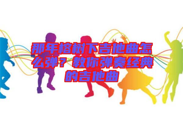 那年榕樹下吉他曲怎么彈？教你彈奏經典的吉他曲