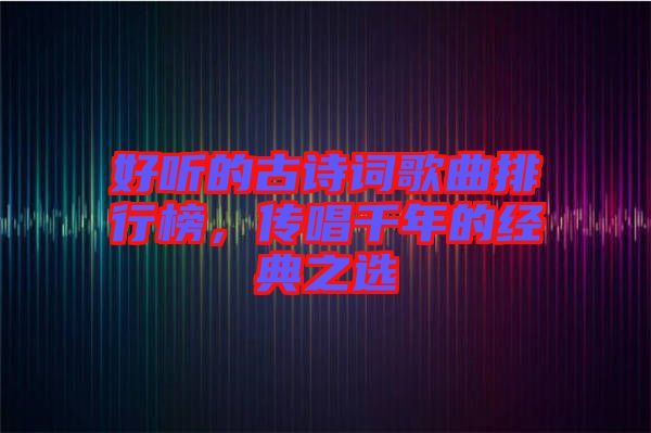 好聽的古詩詞歌曲排行榜，傳唱千年的經(jīng)典之選
