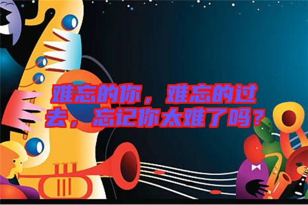 難忘的你，難忘的過去，忘記你太難了嗎？