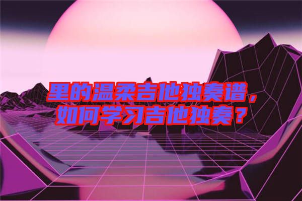 里的溫柔吉他獨(dú)奏譜，如何學(xué)習(xí)吉他獨(dú)奏？
