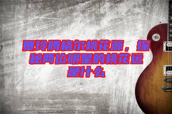 賈玲騰格爾桃花源，探秘兩位明星的桃花運(yùn)是什么