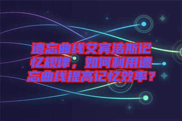 遺忘曲線艾賓浩斯記憶規(guī)律，如何利用遺忘曲線提高記憶效率？