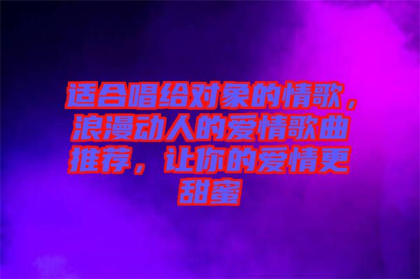 適合唱給對(duì)象的情歌，浪漫動(dòng)人的愛情歌曲推薦，讓你的愛情更甜蜜