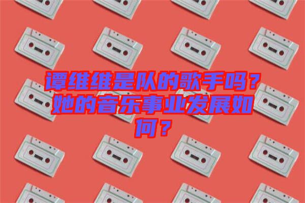譚維維是隊(duì)的歌手嗎？她的音樂事業(yè)發(fā)展如何？