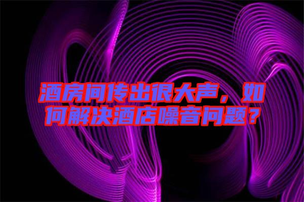 酒房間傳出很大聲，如何解決酒店噪音問題？