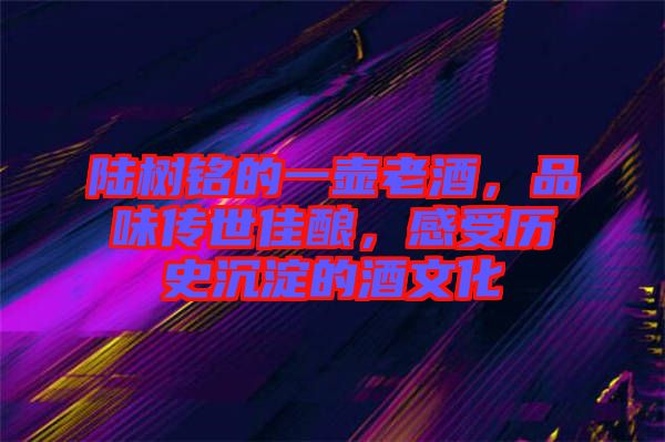 陸樹(shù)銘的一壺老酒，品味傳世佳釀，感受歷史沉淀的酒文化