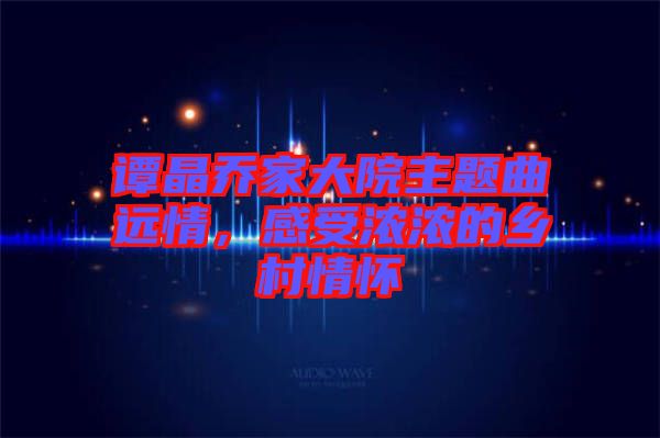 譚晶喬家大院主題曲遠情，感受濃濃的鄉(xiāng)村情懷
