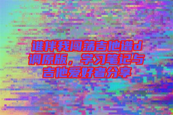 誰伴我闖蕩吉他譜d調(diào)原版，學(xué)習(xí)筆記與吉他愛好者分享