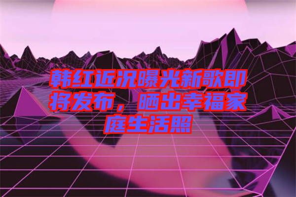 韓紅近況曝光新歌即將發(fā)布，曬出幸福家庭生活照
