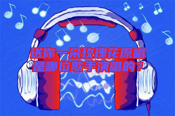 送你一朵玫瑰花原唱是哪位歌手演唱的？