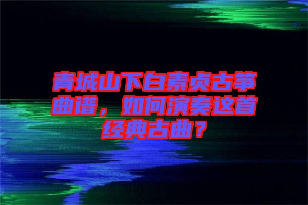 青城山下白素貞古箏曲譜，如何演奏這首經(jīng)典古曲？