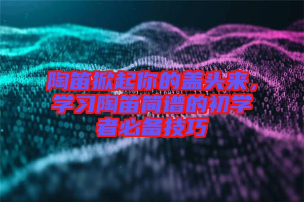 陶笛掀起你的蓋頭來，學(xué)習(xí)陶笛簡(jiǎn)譜的初學(xué)者必備技巧