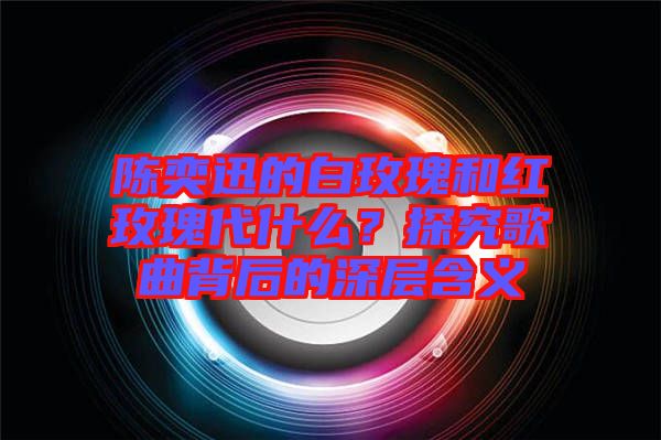 陳奕迅的白玫瑰和紅玫瑰代什么？探究歌曲背后的深層含義