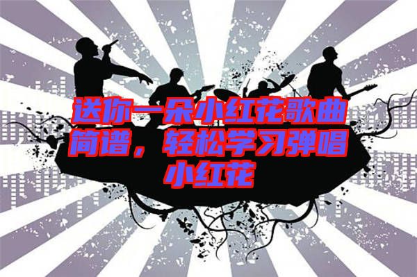 送你一朵小紅花歌曲簡(jiǎn)譜，輕松學(xué)習(xí)彈唱小紅花