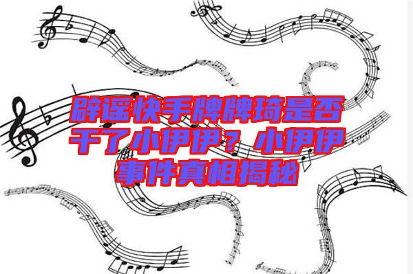 辟謠快手牌牌琦是否干了小伊伊？小伊伊事件真相揭秘