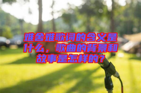 難舍難歌詞的含義是什么，歌曲的背景和故事是怎樣的？