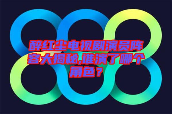 醉紅塵電視劇演員陣容大揭秘,誰演了哪個角色？