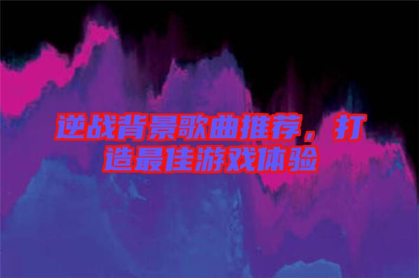 逆戰(zhàn)背景歌曲推薦，打造最佳游戲體驗(yàn)