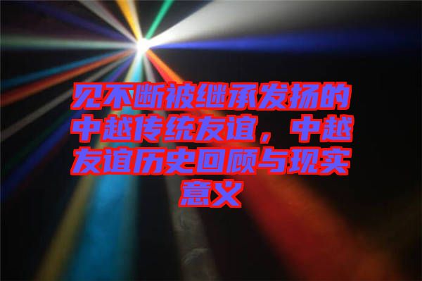 見(jiàn)不斷被繼承發(fā)揚(yáng)的中越傳統(tǒng)友誼，中越友誼歷史回顧與現(xiàn)實(shí)意義