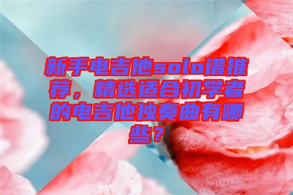 新手電吉他solo譜推薦，精選適合初學(xué)者的電吉他獨(dú)奏曲有哪些？