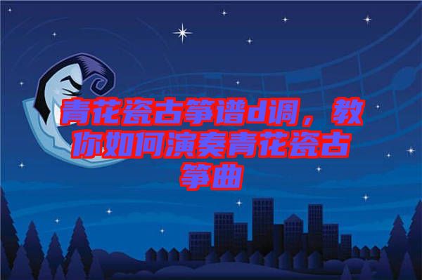 青花瓷古箏譜d調(diào)，教你如何演奏青花瓷古箏曲