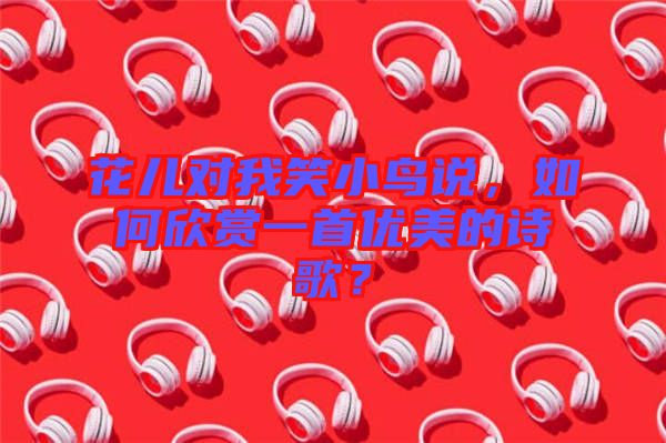 花兒對(duì)我笑小鳥說，如何欣賞一首優(yōu)美的詩歌？