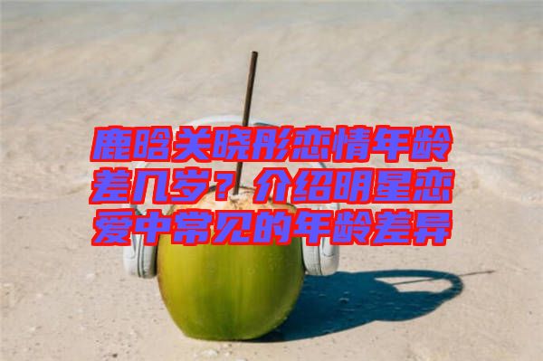 鹿晗關曉彤戀情年齡差幾歲？介紹明星戀愛中常見的年齡差異