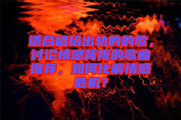 適合唱給出軌的的歌，討論情感背叛的歌曲推薦，如何化解情感危機？