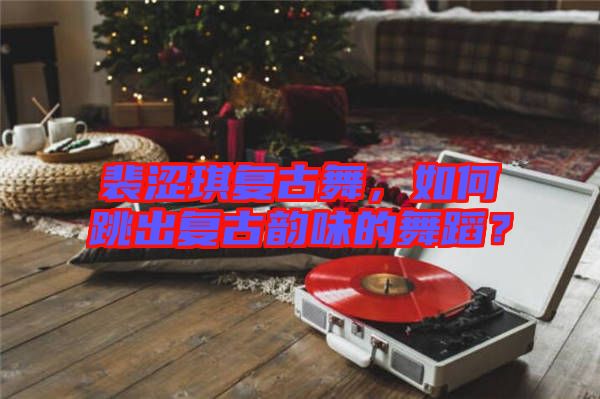 裴澀琪復古舞，如何跳出復古韻味的舞蹈？