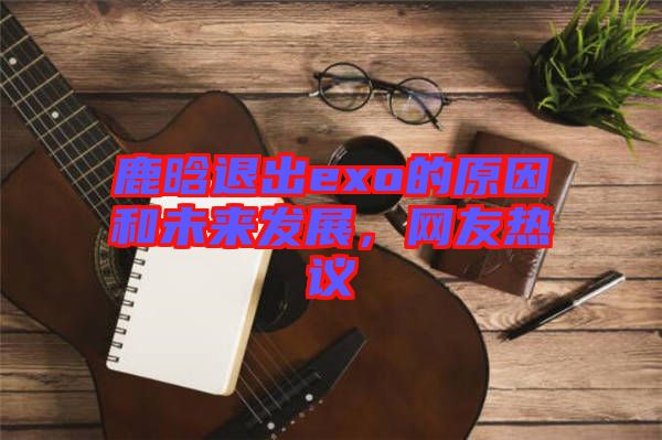 鹿晗退出exo的原因和未來發(fā)展，網(wǎng)友熱議