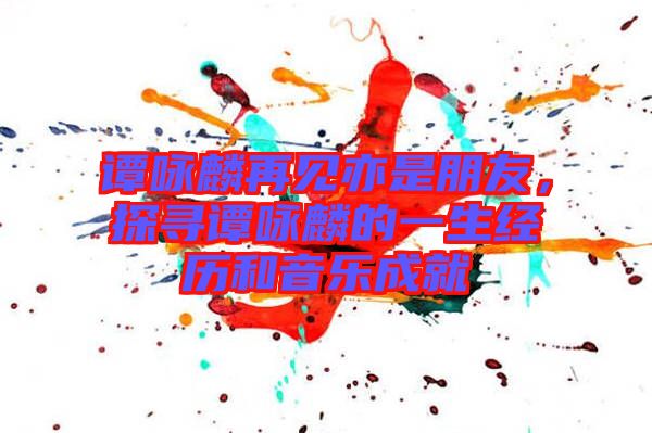 譚詠麟再見亦是朋友，探尋譚詠麟的一生經(jīng)歷和音樂成就