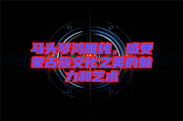 馬頭琴鴻雁純，感受蒙古族文化之美的魅力和藝術(shù)
