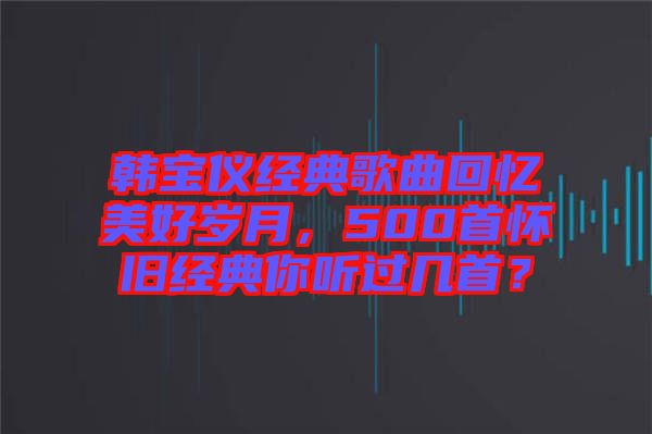 韓寶儀經(jīng)典歌曲回憶美好歲月，500首懷舊經(jīng)典你聽過幾首？
