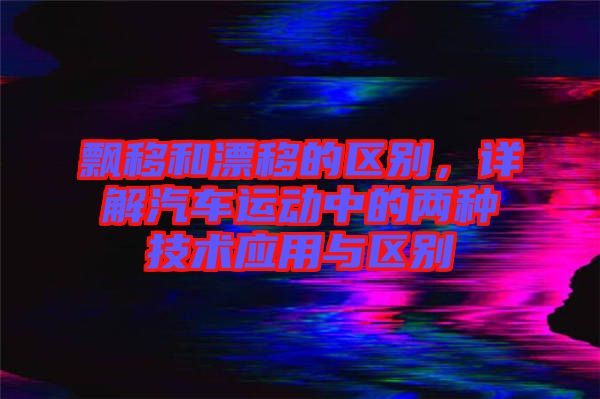 飄移和漂移的區(qū)別，詳解汽車運動中的兩種技術應用與區(qū)別
