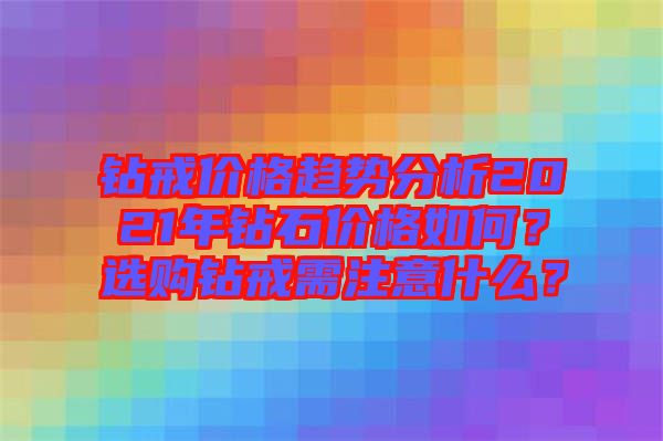 鉆戒價(jià)格趨勢(shì)分析2021年鉆石價(jià)格如何？選購(gòu)鉆戒需注意什么？