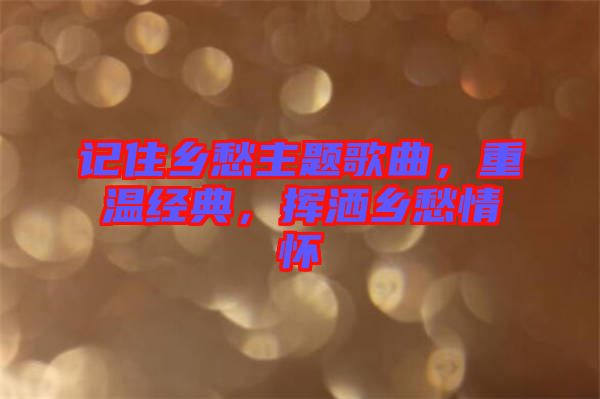 記住鄉(xiāng)愁主題歌曲，重溫經(jīng)典，揮灑鄉(xiāng)愁情懷
