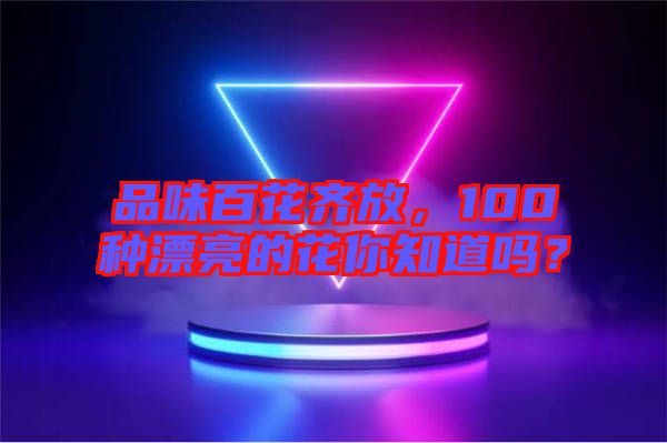 品味百花齊放，100種漂亮的花你知道嗎？