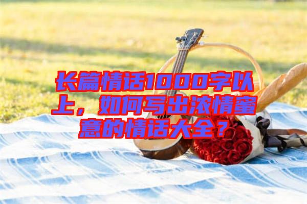 長篇情話1000字以上，如何寫出濃情蜜意的情話大全？