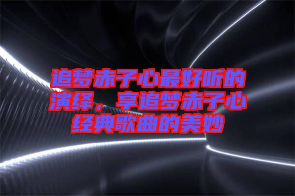 追夢赤子心最好聽的演繹，享追夢赤子心經(jīng)典歌曲的美妙