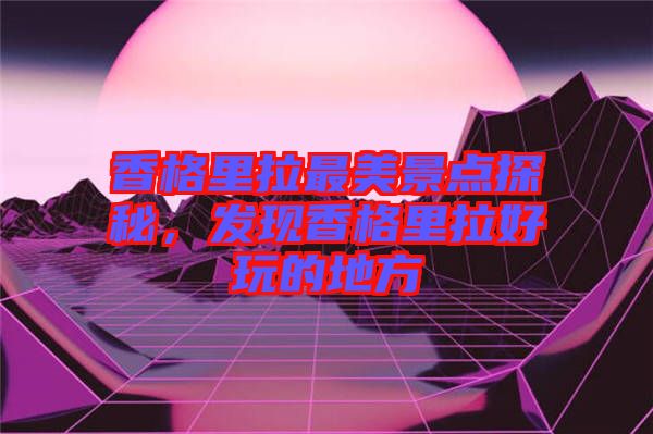 香格里拉最美景點探秘，發(fā)現香格里拉好玩的地方