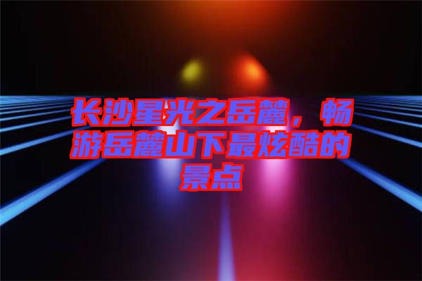長(zhǎng)沙星光之岳麓，暢游岳麓山下最炫酷的景點(diǎn)