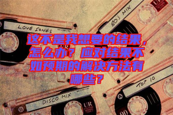 這不是我想要的結(jié)果，怎么辦？應(yīng)對(duì)結(jié)果不如預(yù)期的解決方法有哪些？