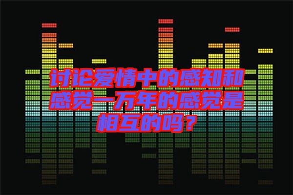 討論愛情中的感知和感覺一萬年的感覺是相互的嗎？
