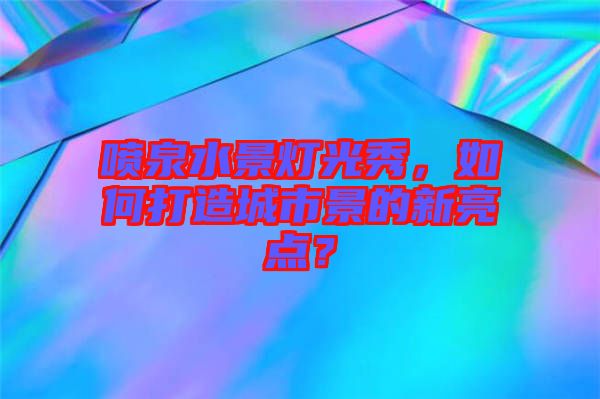 噴泉水景燈光秀，如何打造城市景的新亮點(diǎn)？