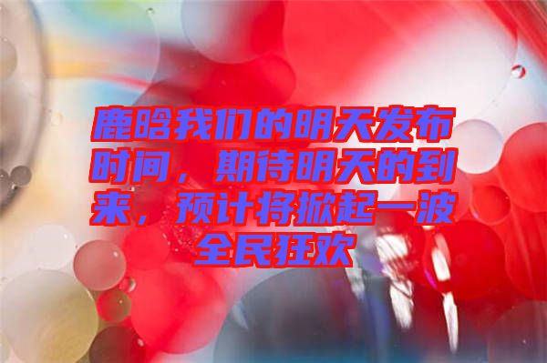 鹿晗我們的明天發(fā)布時(shí)間，期待明天的到來，預(yù)計(jì)將掀起一波全民狂歡