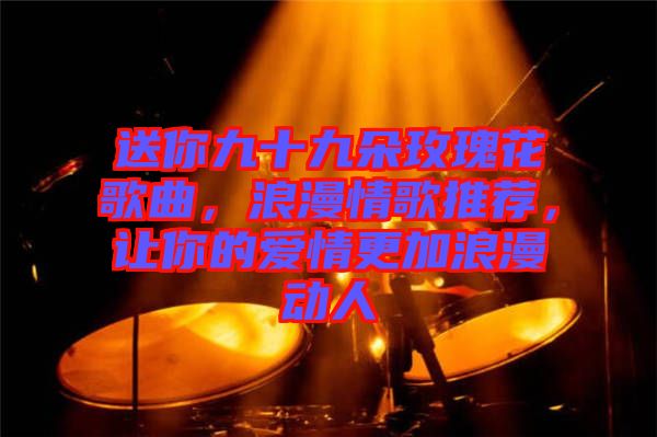 送你九十九朵玫瑰花歌曲，浪漫情歌推薦，讓你的愛情更加浪漫動人