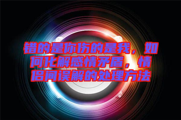 錯(cuò)的是你傷的是我，如何化解感情矛盾，情侶間誤解的處理方法