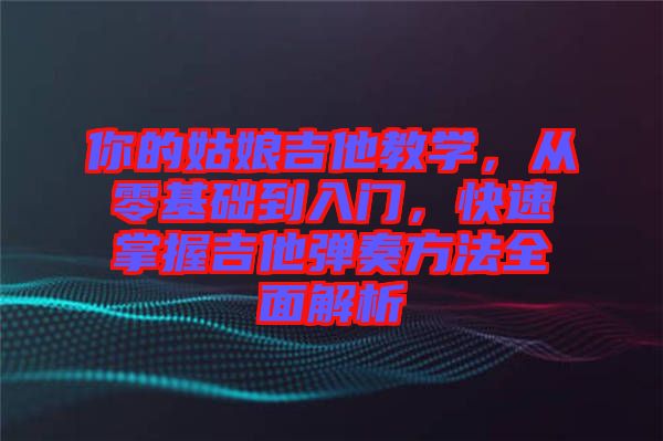 你的姑娘吉他教學(xué)，從零基礎(chǔ)到入門，快速掌握吉他彈奏方法全面解析