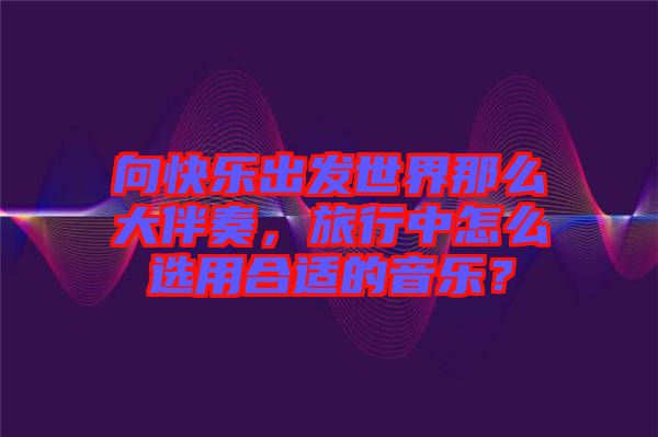 向快樂(lè)出發(fā)世界那么大伴奏，旅行中怎么選用合適的音樂(lè)？