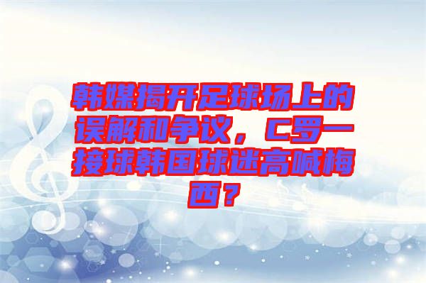 韓媒揭開足球場上的誤解和爭議，C羅一接球韓國球迷高喊梅西？